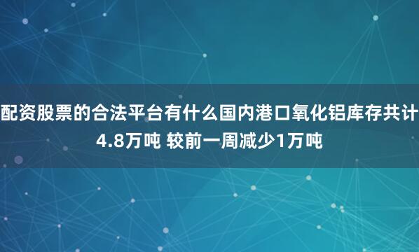 配资股票的合法平台有什么国内港口氧化铝库存共计4.8万吨 较前一周减少1万吨