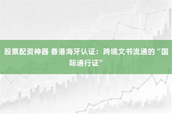 股票配资神器 香港海牙认证：跨境文书流通的“国际通行证”