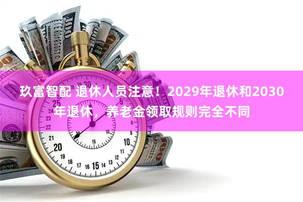 玖富智配 退休人员注意！2029年退休和2030年退休，养老金领取规则完全不同