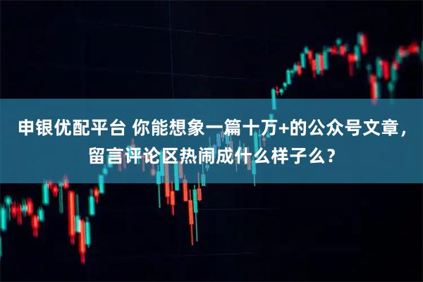 申银优配平台 你能想象一篇十万+的公众号文章，留言评论区热闹成什么样子么？