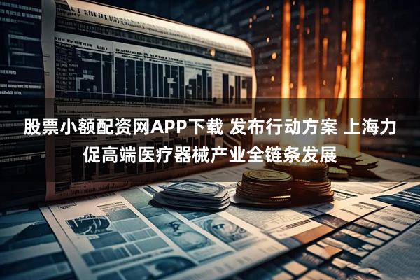 股票小额配资网APP下载 发布行动方案 上海力促高端医疗器械产业全链条发展