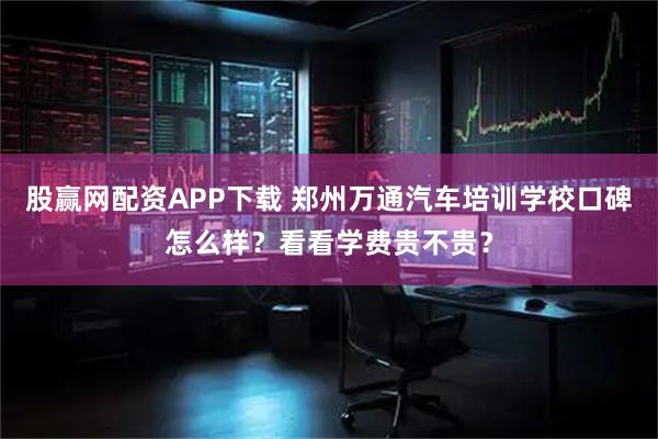 股赢网配资APP下载 郑州万通汽车培训学校口碑怎么样？看看学费贵不贵？