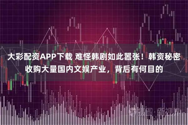 大彩配资APP下载 难怪韩剧如此嚣张！韩资秘密收购大量国内文娱产业，背后有何目的
