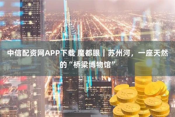 中信配资网APP下载 魔都眼｜苏州河，一座天然的“桥梁博物馆”