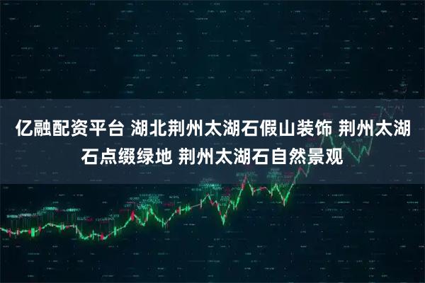 亿融配资平台 湖北荆州太湖石假山装饰 荆州太湖石点缀绿地 荆州太湖石自然景观