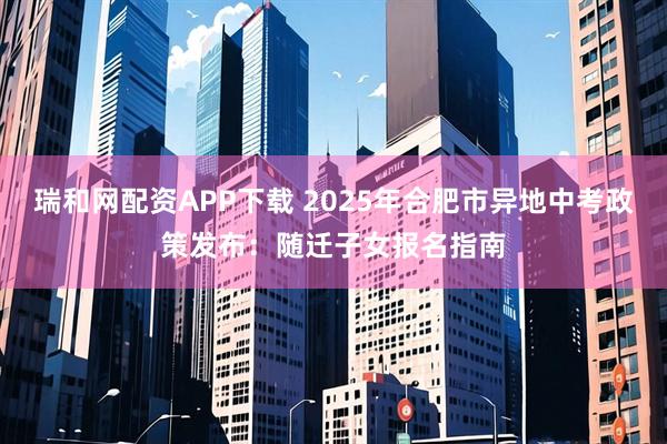 瑞和网配资APP下载 2025年合肥市异地中考政策发布：随迁子女报名指南