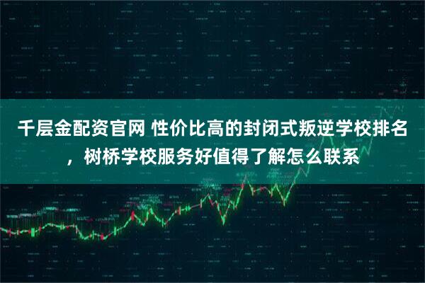 千层金配资官网 性价比高的封闭式叛逆学校排名，树桥学校服务好值得了解怎么联系