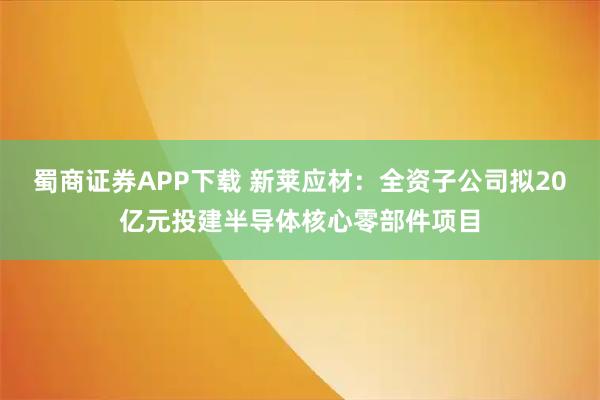 蜀商证券APP下载 新莱应材：全资子公司拟20亿元投建半导体核心零部件项目