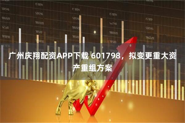 广州庆翔配资APP下载 601798，拟变更重大资产重组方案