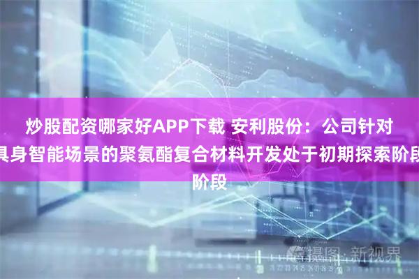炒股配资哪家好APP下载 安利股份：公司针对具身智能场景的聚氨酯复合材料开发处于初期探索阶段