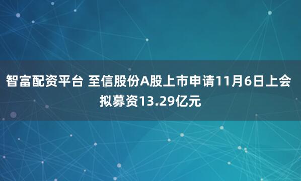 智富配资平台 至信股份A股上市申请11月6日上会 拟募资13.29亿元