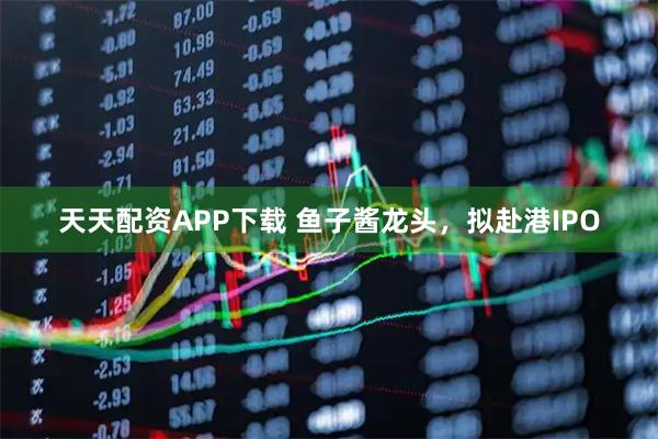 天天配资APP下载 鱼子酱龙头，拟赴港IPO