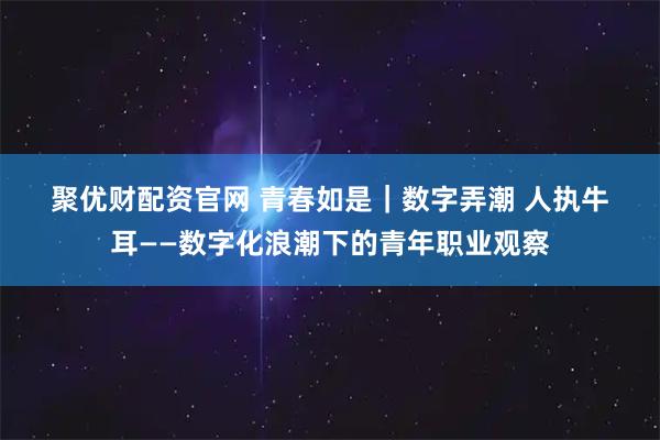 聚优财配资官网 青春如是｜数字弄潮 人执牛耳——数字化浪潮下的青年职业观察