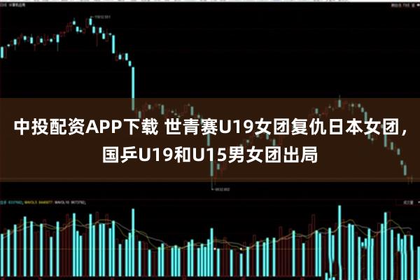 中投配资APP下载 世青赛U19女团复仇日本女团，国乒U19和U15男女团出局