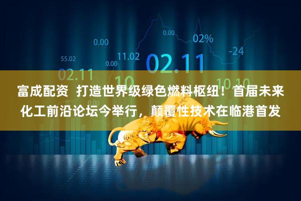 富成配资  打造世界级绿色燃料枢纽！首届未来化工前沿论坛今举行，颠覆性技术在临港首发