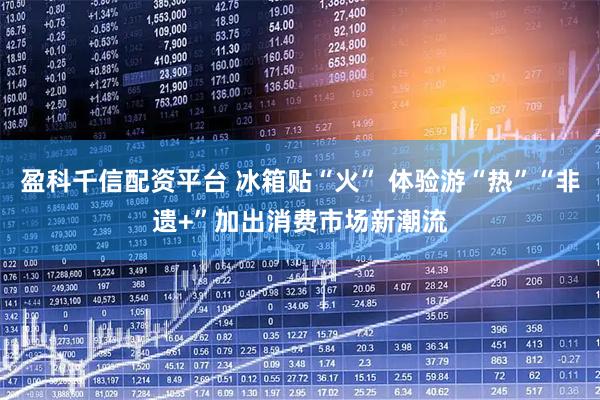 盈科千信配资平台 冰箱贴“火” 体验游“热”“非遗+”加出消费市场新潮流