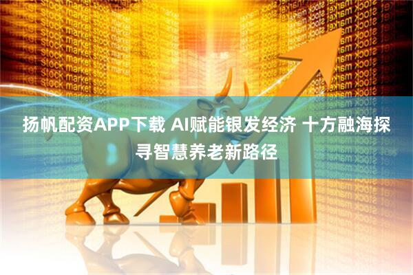 扬帆配资APP下载 AI赋能银发经济 十方融海探寻智慧养老新路径