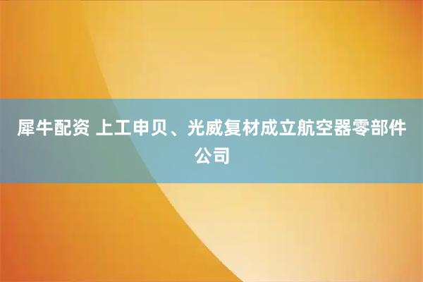 犀牛配资 上工申贝、光威复材成立航空器零部件公司