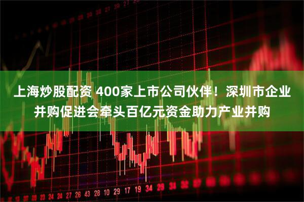上海炒股配资 400家上市公司伙伴！深圳市企业并购促进会牵头百亿元资金助力产业并购