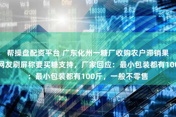 帮操盘配资平台 广东化州一糖厂收购农户滞销果蔗被全网点赞，网友刷屏称要买糖支持，厂家回应：最小包装都有100斤，一般不零售