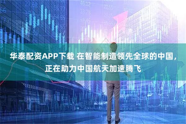 华泰配资APP下载 在智能制造领先全球的中国，正在助力中国航天加速腾飞