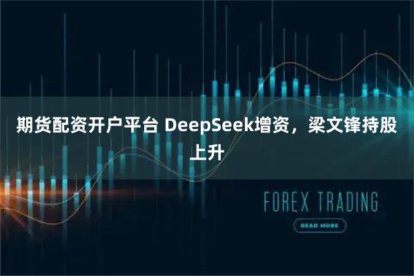 期货配资开户平台 DeepSeek增资，梁文锋持股上升