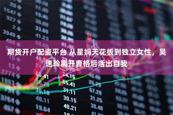 期货开户配资平台 从星妈天花板到独立女性，吴速玲离开曹格后活出自我