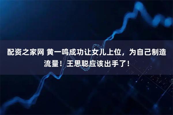 配资之家网 黄一鸣成功让女儿上位，为自己制造流量！王思聪应该出手了！