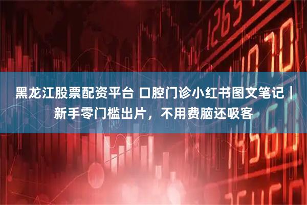 黑龙江股票配资平台 口腔门诊小红书图文笔记｜新手零门槛出片，不用费脑还吸客