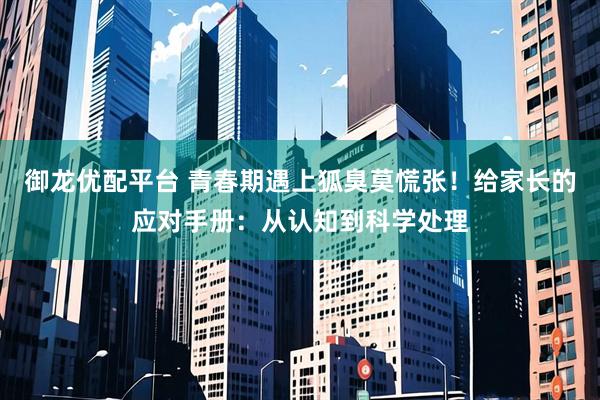 御龙优配平台 青春期遇上狐臭莫慌张！给家长的应对手册：从认知到科学处理