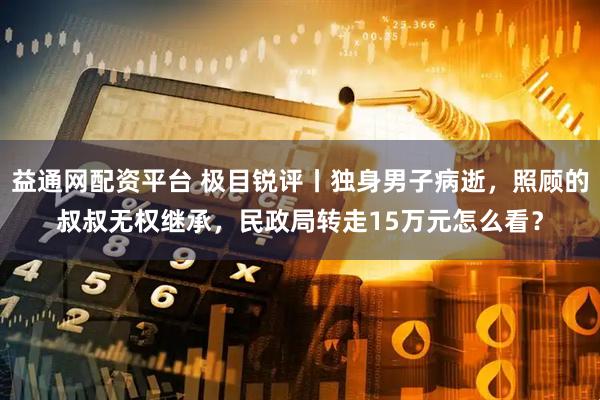 益通网配资平台 极目锐评丨独身男子病逝，照顾的叔叔无权继承，民政局转走15万元怎么看？