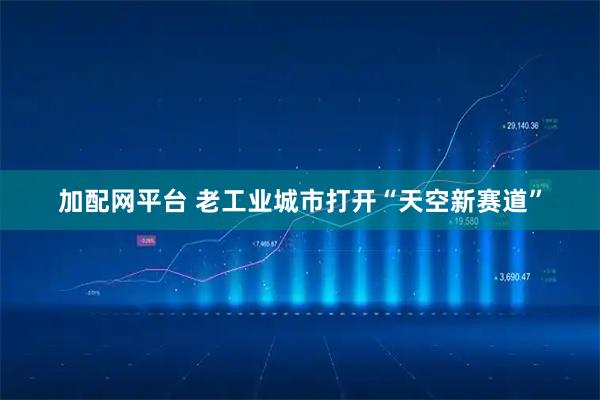 加配网平台 老工业城市打开“天空新赛道”