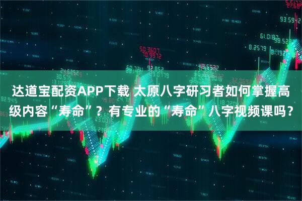 达道宝配资APP下载 太原八字研习者如何掌握高级内容“寿命”?有专业的“寿命”八字视频课吗?