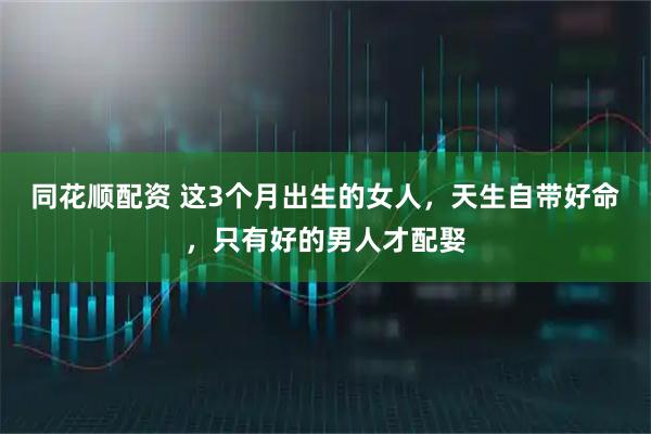同花顺配资 这3个月出生的女人，天生自带好命，只有好的男人才配娶
