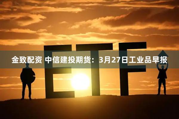 金致配资 中信建投期货：3月27日工业品早报