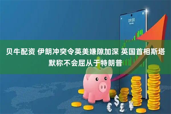 贝牛配资 伊朗冲突令英美嫌隙加深 英国首相斯塔默称不会屈从于特朗普