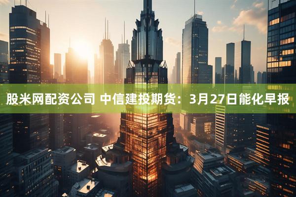 股米网配资公司 中信建投期货：3月27日能化早报