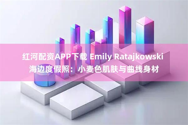 红河配资APP下载 Emily Ratajkowski 海边度假照：小麦色肌肤与曲线身材