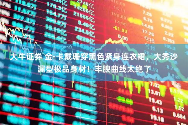 大牛证券 金·卡戴珊穿黑色紧身连衣裙，大秀沙漏型极品身材！丰腴曲线太绝了
