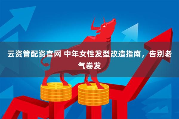 云资管配资官网 中年女性发型改造指南，告别老气卷发