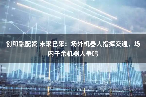 创和融配资 未来已来：场外机器人指挥交通，场内千余机器人争鸣