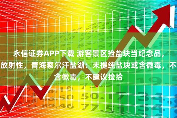 永信证券APP下载 游客景区捡盐块当纪念品，被提醒有放射性，青海察尔汗盐湖：未提纯盐块或含微毒，不建议捡拾