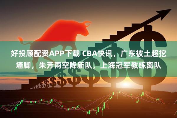 好投顾配资APP下载 CBA快讯，广东被土超挖墙脚，朱芳雨空降新队，上海冠军教练离队