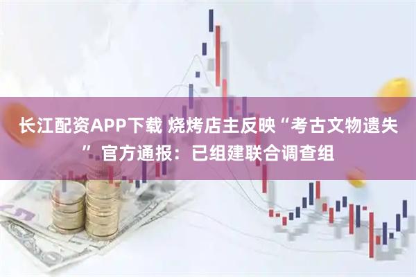 长江配资APP下载 烧烤店主反映“考古文物遗失” 官方通报：已组建联合调查组