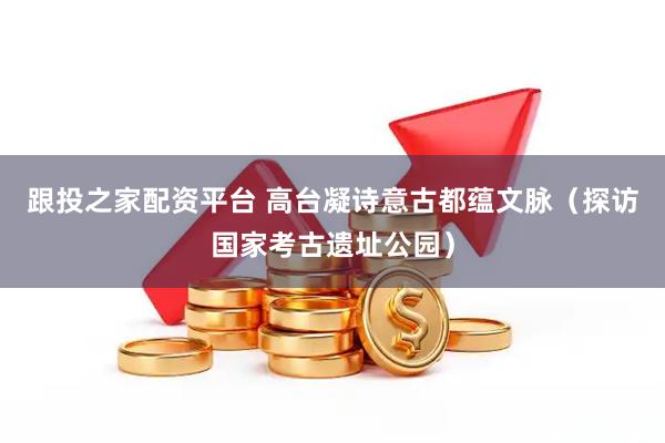 跟投之家配资平台 高台凝诗意古都蕴文脉(探访国家考古遗址公园)