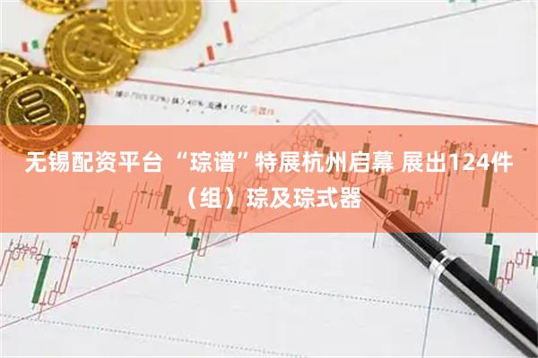 无锡配资平台 “琮谱”特展杭州启幕 展出124件（组）琮及琮式器